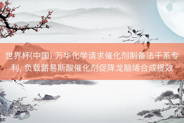 世界杯(中国) 万华化学请求催化剂制备法干系专利， 负载路易斯酸催化剂促降龙脑烯合成提效