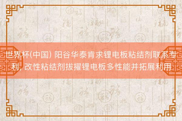 世界杯(中国) 阳谷华泰肯求锂电板粘结剂联系专利， 改性粘结剂拔擢锂电板多性能并拓展利用