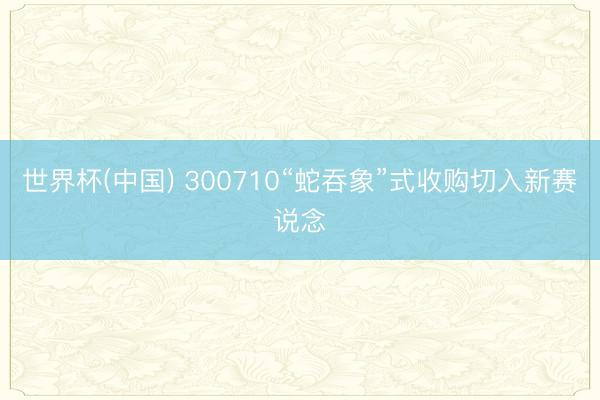 世界杯(中国) 300710“蛇吞象”式收购切入新赛说念