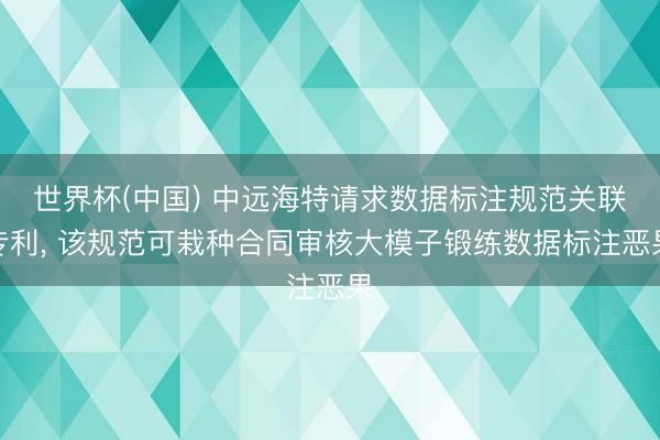 世界杯(中国) 中远海特请求数据标注规范关联专利， 该规范可栽种合同审核大模子锻练数据标注恶果