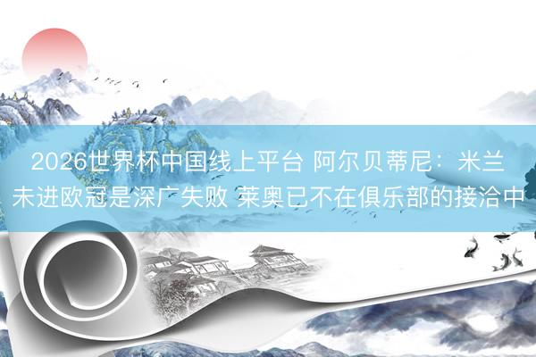 2026世界杯中国线上平台 阿尔贝蒂尼：米兰未进欧冠是深广失败 莱奥已不在俱乐部的接洽中