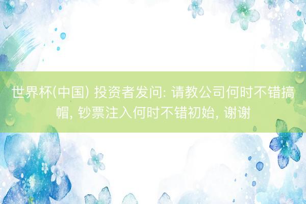 世界杯(中国) 投资者发问: 请教公司何时不错搞帽， 钞票注入何时不错初始， 谢谢