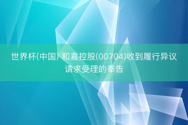 世界杯(中国) 和嘉控股(00704)收到履行异议请求受理的奉告