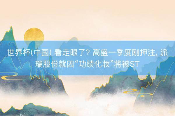 世界杯(中国) 看走眼了? 高盛一季度刚押注， 派瑞股份就因“功绩化妆”将被ST