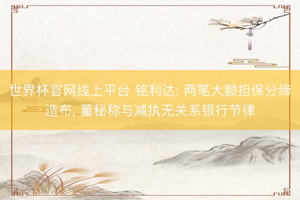 世界杯官网线上平台 铭利达: 两笔大额担保分缔造布, 董秘称与减执无关系银行节律