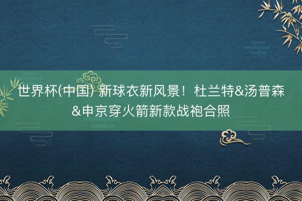 世界杯(中国) 新球衣新风景！杜兰特&汤普森&申京穿火箭新款战袍合照