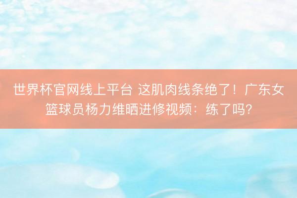 世界杯官网线上平台 这肌肉线条绝了！广东女篮球员杨力维晒进修视频：练了吗？