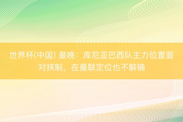 世界杯(中国) 曼晚：库尼亚巴西队主力位置面对挟制，在曼联定位也不解确