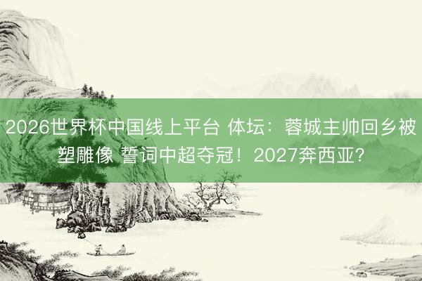 2026世界杯中国线上平台 体坛：蓉城主帅回乡被塑雕像 誓词中超夺冠！2027奔西亚？