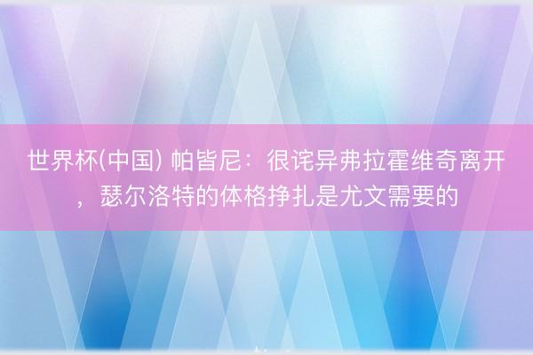 世界杯(中国) 帕皆尼:很诧异弗拉霍维奇离开,瑟尔洛特的体格挣扎是尤文需要的