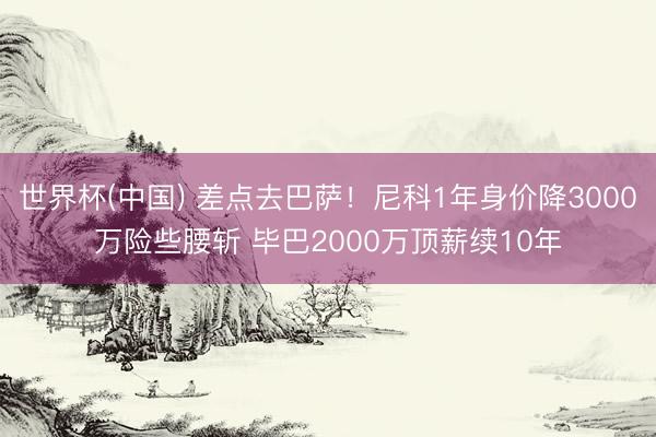 世界杯(中国) 差点去巴萨!尼科1年身价降3000万险些腰斩 毕巴2000万顶薪续10年