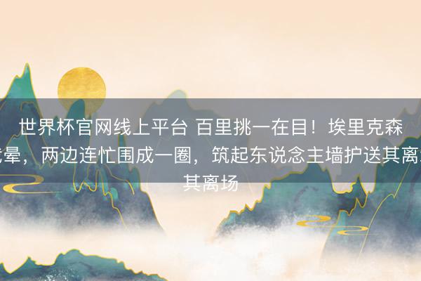 世界杯官网线上平台 百里挑一在目!埃里克森我晕,两边连忙围成一圈,筑起东说念主墙护送其离场