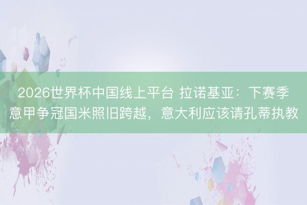 2026世界杯中国线上平台 拉诺基亚：下赛季意甲争冠国米照旧跨越，意大利应该请孔蒂执教