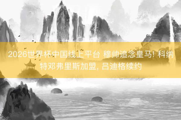 2026世界杯中国线上平台 穆帅追念皇马! 科纳特邓弗里斯加盟, 吕迪格续约