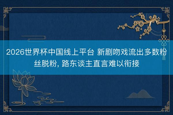 2026世界杯中国线上平台 新剧吻戏流出多数粉丝脱粉， 路东谈主直言难以衔接