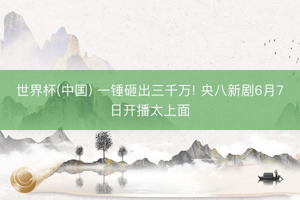 世界杯(中国) 一锤砸出三千万! 央八新剧6月7日开播太上面