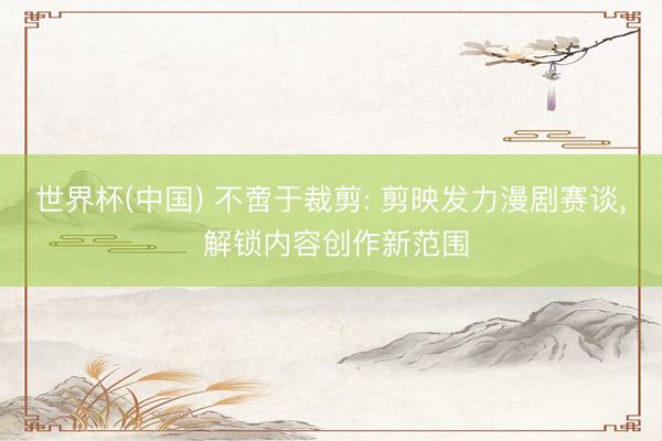 世界杯(中国) 不啻于裁剪: 剪映发力漫剧赛谈, 解锁内容创作新范围