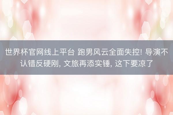 世界杯官网线上平台 跑男风云全面失控! 导演不认错反硬刚， 文旅再添实锤， 这下要凉了