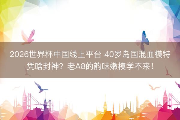 2026世界杯中国线上平台 40岁岛国混血模特凭啥封神？老A8的韵味嫩模学不来！