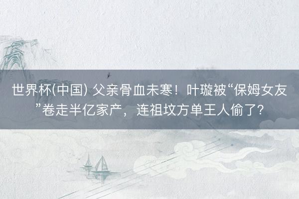 世界杯(中国) 父亲骨血未寒！叶璇被“保姆女友”卷走半亿家产，连祖坟方单王人偷了？