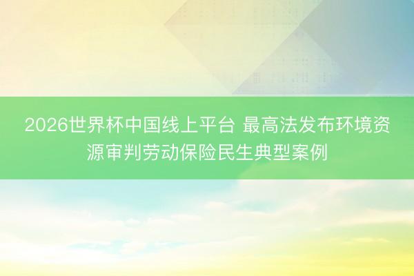 2026世界杯中国线上平台 最高法发布环境资源审判劳动保险民生典型案例