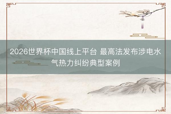 2026世界杯中国线上平台 最高法发布涉电水气热力纠纷典型案例