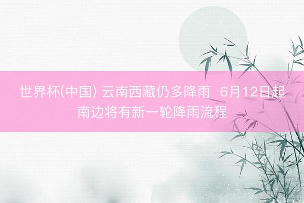 世界杯(中国) 云南西藏仍多降雨  6月12日起南边将有新一轮降雨流程
