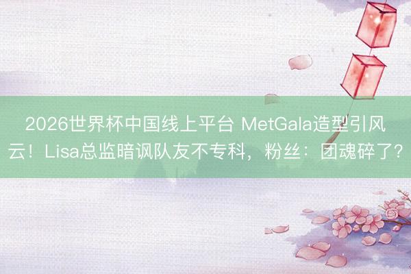 2026世界杯中国线上平台 MetGala造型引风云！Lisa总监暗讽队友不专科，粉丝：团魂碎了？