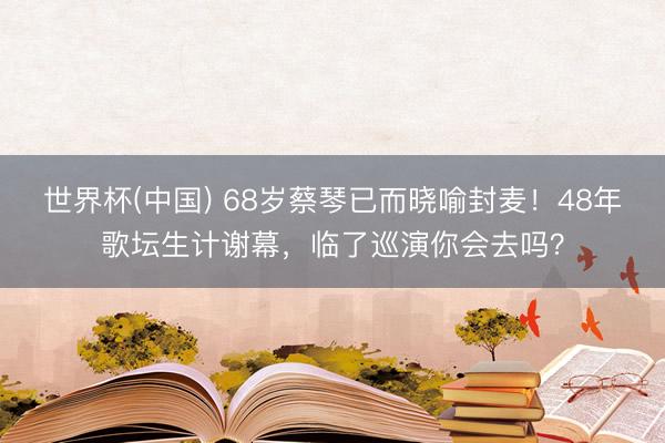 世界杯(中国) 68岁蔡琴已而晓喻封麦！48年歌坛生计谢幕，临了巡演你会去吗？