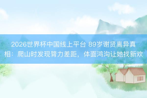 2026世界杯中国线上平台 89岁谢贤离异真相：爬山时发现膂力差距，体面鸿沟让她找新欢