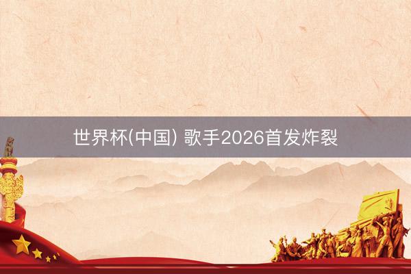 世界杯(中国) 歌手2026首发炸裂
