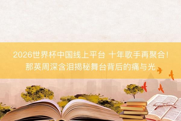 2026世界杯中国线上平台 十年歌手再聚合！那英周深含泪揭秘舞台背后的痛与光