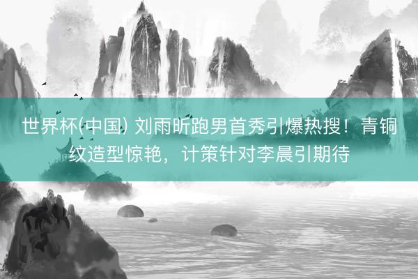 世界杯(中国) 刘雨昕跑男首秀引爆热搜！青铜纹造型惊艳，计策针对李晨引期待