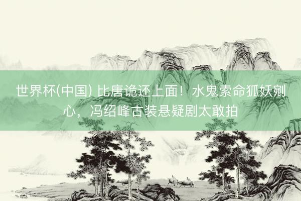 世界杯(中国) 比唐诡还上面!水鬼索命狐妖剜心,冯绍峰古装悬疑剧太敢拍