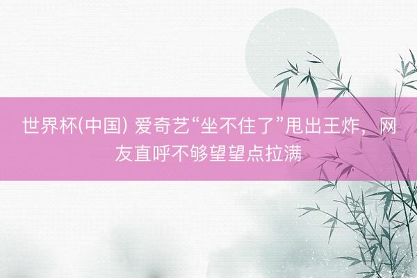 世界杯(中国) 爱奇艺“坐不住了”甩出王炸，网友直呼不够望望点拉满