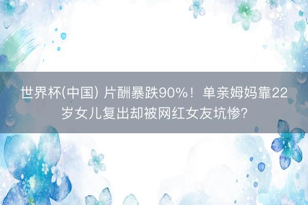 世界杯(中国) 片酬暴跌90%！单亲姆妈靠22岁女儿复出却被网红女友坑惨？