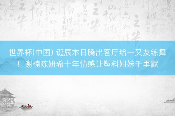 世界杯(中国) 诞辰本日腾出客厅给一又友练舞！谢楠陈妍希十年情感让塑料姐妹千里默