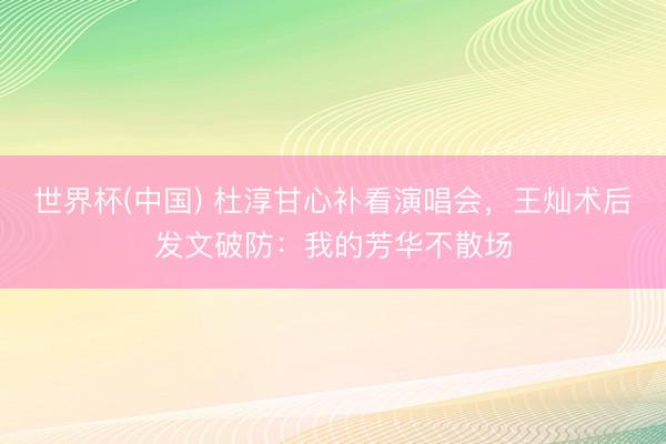 世界杯(中国) 杜淳甘心补看演唱会，王灿术后发文破防：我的芳华不散场