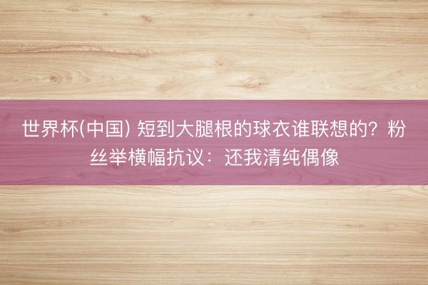 世界杯(中国) 短到大腿根的球衣谁联想的？粉丝举横幅抗议：还我清纯偶像