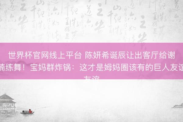 世界杯官网线上平台 陈妍希诞辰让出客厅给谢楠练舞！宝妈群炸锅：这才是姆妈圈该有的巨人友谊