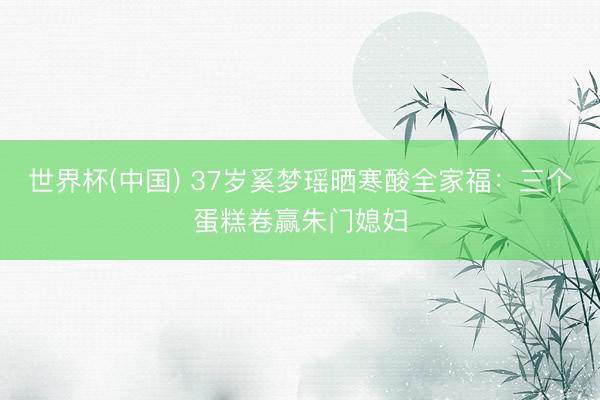 世界杯(中国) 37岁奚梦瑶晒寒酸全家福：三个蛋糕卷赢朱门媳妇
