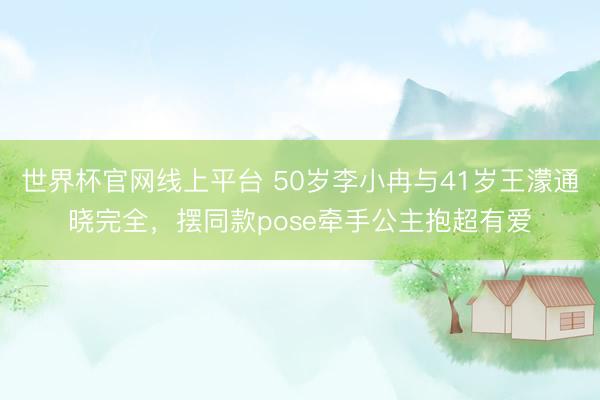 世界杯官网线上平台 50岁李小冉与41岁王濛通晓完全，摆同款pose牵手公主抱超有爱