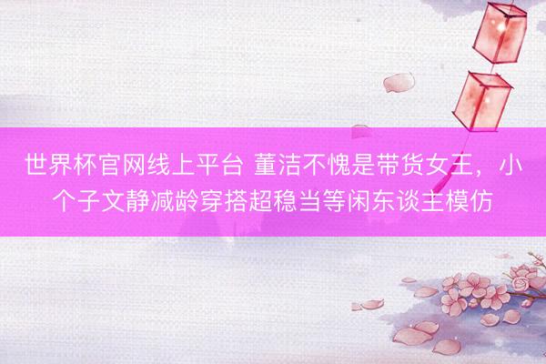 世界杯官网线上平台 董洁不愧是带货女王，小个子文静减龄穿搭超稳当等闲东谈主模仿