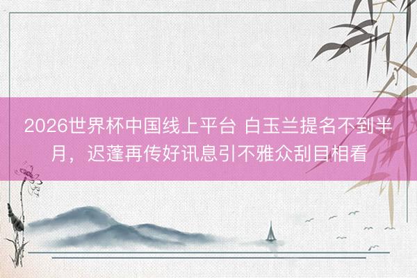 2026世界杯中国线上平台 白玉兰提名不到半月，迟蓬再传好讯息引不雅众刮目相看