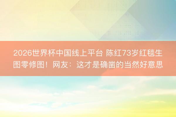 2026世界杯中国线上平台 陈红73岁红毯生图零修图！网友：这才是确凿的当然好意思
