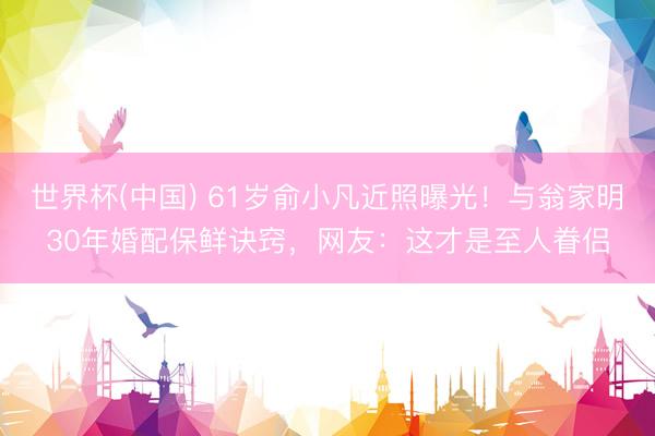 世界杯(中国) 61岁俞小凡近照曝光!与翁家明30年婚配保鲜诀窍,网友:这才是至人眷侣