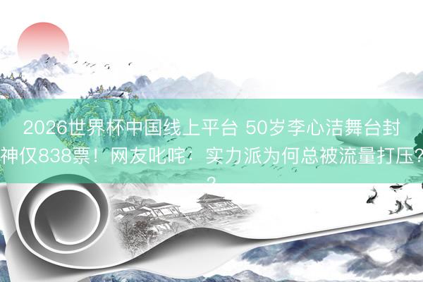 2026世界杯中国线上平台 50岁李心洁舞台封神仅838票！网友叱咤：实力派为何总被流量打压？