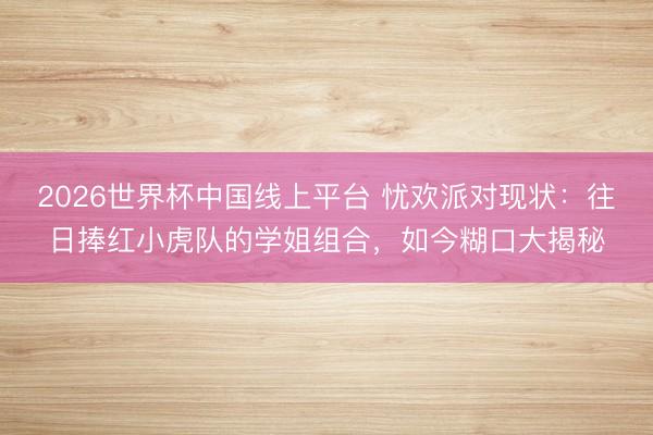 2026世界杯中国线上平台 忧欢派对现状：往日捧红小虎队的学姐组合，如今糊口大揭秘