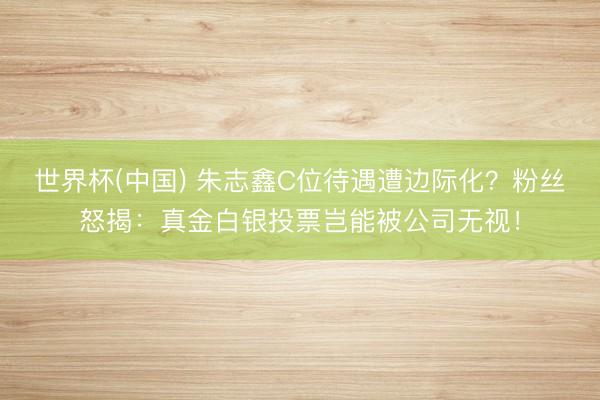 世界杯(中国) 朱志鑫C位待遇遭边际化？粉丝怒揭：真金白银投票岂能被公司无视！
