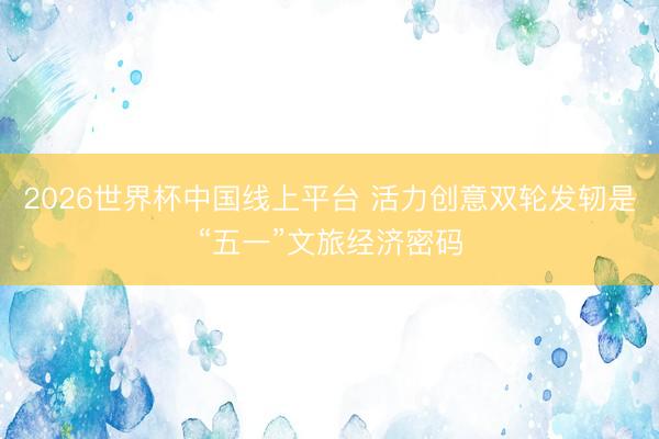 2026世界杯中国线上平台 活力创意双轮发轫是“五一”文旅经济密码